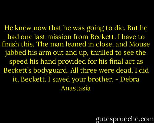 He knew now that he was going to die. But he had one last mission from Beckett. I have to finish this.<br />The man leaned in close, and Mouse jabbed his arm out and up, thrilled to see the speed his hand provided for his final act as Beckett’s bodyguard.<br />All three were dead. I did it, Beckett. I saved your brother. - Debra Anastasia