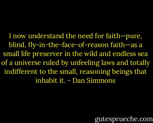 I now understand the need for faith—pure, blind, fly-in-the-face-of-reason faith—as a small life preserver in the wild and endless sea of a universe ruled by unfeeling laws and totally indifferent to the small, reasoning beings that inhabit it. - Dan Simmons
