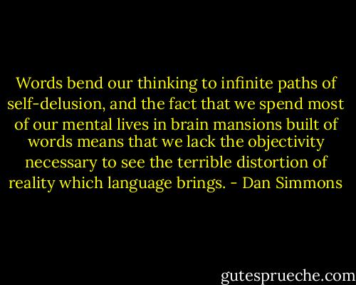 Words bend our thinking to infinite paths of self-delusion, and the fact that we spend most of our mental lives in brain mansions built of words means that we lack the objectivity necessary to see the terrible distortion of reality which language brings. - Dan Simmons