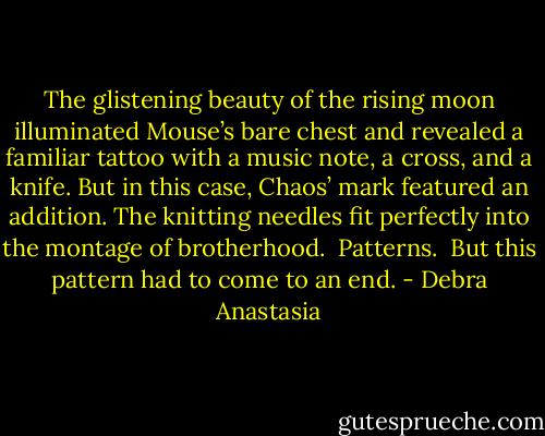The glistening beauty of the rising moon illuminated Mouse’s bare chest and revealed a familiar tattoo with a music note, a cross, and a knife. But in this case, Chaos’ mark featured an addition. The knitting needles fit perfectly into the montage of brotherhood.<br /><br />Patterns.<br /><br />But this pattern had to come to an end. - Debra Anastasia