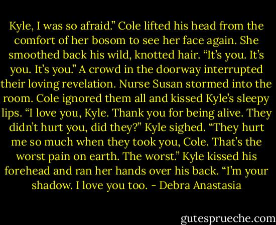 Kyle, I was so afraid.” Cole lifted his head from the comfort of her bosom to see her face again.<br />She smoothed back his wild, knotted hair. “It’s you. It’s you. It’s you.”<br />A crowd in the doorway interrupted their loving revelation. Nurse Susan stormed into the room.<br />Cole ignored them all and kissed Kyle’s sleepy lips. “I love you, Kyle. Thank you for being alive. They didn’t hurt you, did they?”<br />Kyle sighed. “They hurt me so much when they took you, Cole. That’s the worst pain on earth. The worst.” Kyle kissed his forehead and ran her hands over his back. “I’m your shadow. I love you too. - Debra Anastasia