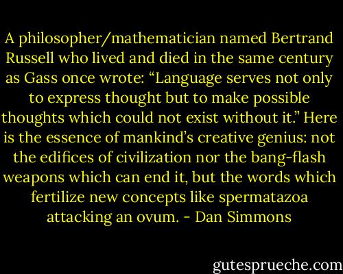 A philosopher/mathematician named Bertrand Russell who lived and died in the same century as Gass once wrote: “Language serves not only to express thought but to make possible thoughts which could not exist without it.” Here is the essence of mankind’s creative genius: not the edifices of civilization nor the bang-flash weapons which can end it, but the words which fertilize new concepts like spermatazoa attacking an ovum. - Dan Simmons