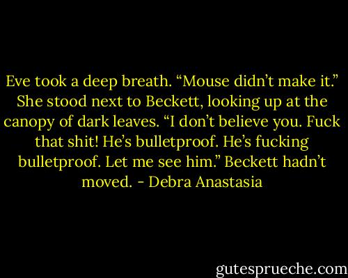 Eve took a deep breath. “Mouse didn’t make it.” She stood next to Beckett, looking up at the canopy of dark leaves.<br />“I don’t believe you. Fuck that shit! He’s bulletproof. He’s fucking bulletproof. Let me see him.” Beckett hadn’t moved. - Debra Anastasia