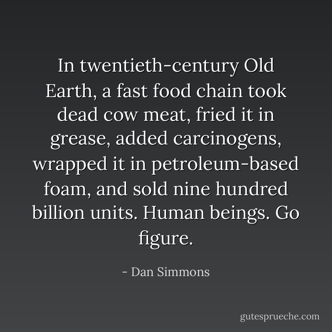 In twentieth-century Old Earth, a fast food chain took dead cow meat, fried it in grease, added carcinogens, wrapped it in petroleum-based foam, and sold nine hundred billion units. Human beings. Go figure. - Dan Simmons