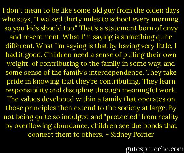 I don't mean to be like some old guy from the olden days who says, "I walked thirty miles to school every morning, so you kids should too." That's a statement born of envy and resentment. What I'm saying is something quite different. What I'm saying is that by having very little, I had it good. Children need a sense of pulling their own weight, of contributing to the family in some way, and some sense of the family's interdependence. They take pride in knowing that they're contributing. They learn responsibility and discipline through meaningful work. The values developed within a family that operates on those principles then extend to the society at large. By not being quite so indulged and "protected" from reality by overflowing abundance, children see the bonds that connect them to others. - Sidney Poitier