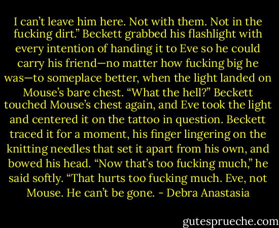 I can’t leave him here. Not with them. Not in the fucking dirt.” Beckett grabbed his flashlight with every intention of handing it to Eve so he could carry his friend—no matter how fucking big he was—to someplace better, when the light landed on Mouse’s bare chest.<br />“What the hell?” Beckett touched Mouse’s chest again, and Eve took the light and centered it on the tattoo in question.<br />Beckett traced it for a moment, his finger lingering on the knitting needles that set it apart from his own, and bowed his head. “Now that’s too fucking much,” he said softly. “That hurts too fucking much. Eve, not Mouse. He can’t be gone. - Debra Anastasia