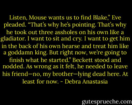Listen, Mouse wants us to find Blake,” Eve pleaded. “That’s why he’s pointing. That’s why he took out three assholes on his own like a gladiator. I want to sit and cry. I want to get him in the back of his own hearse and treat him like a goddamn king. But right now, we’re going to finish what he started.”<br />Beckett stood and nodded. As wrong as it felt, he needed to leave his friend—no, my brother—lying dead here. At least for now. - Debra Anastasia