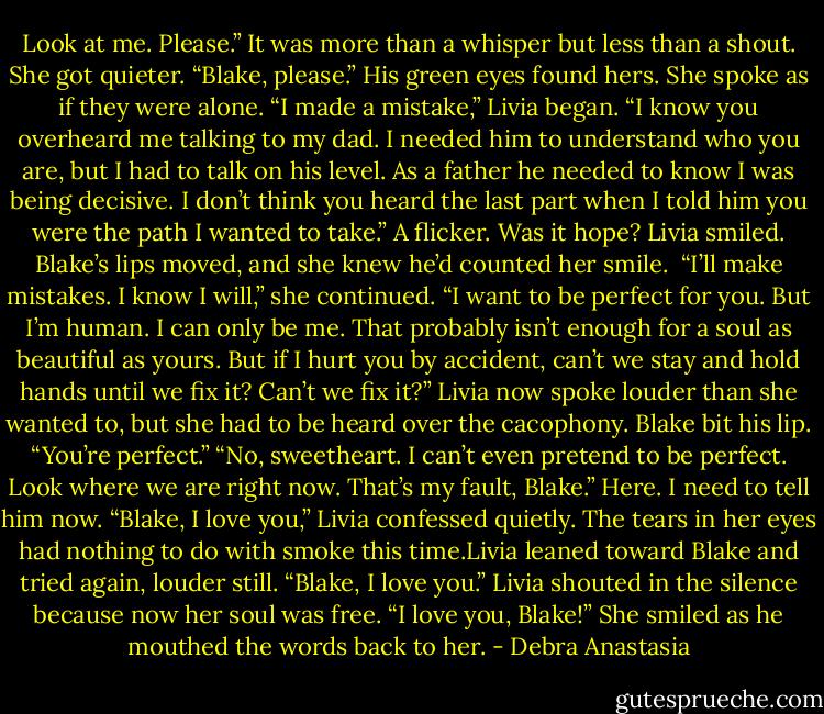 Look at me. Please.” It was more than a whisper but less than a shout. She got quieter. “Blake, please.”<br />His green eyes found hers. She spoke as if they were alone.<br />“I made a mistake,” Livia began. “I know you overheard me talking to my dad. I needed him to understand who you are, but I had to talk on his level. As a father he needed to know I was being decisive. I don’t think you heard the last part when I told him you were the path I wanted to take.”<br />A flicker. Was it hope? Livia smiled.<br />Blake’s lips moved, and she knew he’d counted her smile. <br />“I’ll make mistakes. I know I will,” she continued. “I want to be perfect for you. But I’m human. I can only be me. That probably isn’t enough for a soul as beautiful as yours. But if I hurt you by accident, can’t we stay and hold hands until we fix it? Can’t we fix it?” Livia now spoke louder than she wanted to, but she had to be heard over the cacophony.<br />Blake bit his lip. “You’re perfect.”<br />“No, sweetheart. I can’t even pretend to be perfect. Look where we are right now. That’s my fault, Blake.”<br />Here. I need to tell him now. “Blake, I love you,” Livia confessed quietly.<br />The tears in her eyes had nothing to do with smoke this time.Livia leaned toward Blake and tried again, louder still.<br />“Blake, I love you.”<br />Livia shouted in the silence because now her soul was free. “I love you, Blake!”<br />She smiled as he mouthed the words back to her. - Debra Anastasia