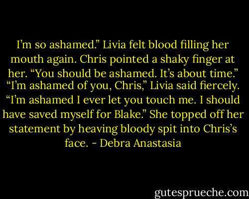 I’m so ashamed.” Livia felt blood filling her mouth again.<br />Chris pointed a shaky finger at her. “You should be ashamed. It’s about time.”<br />“I’m ashamed of you, Chris,” Livia said fiercely. “I’m ashamed I ever let you touch me. I should have saved myself for Blake.” She topped off her statement by heaving bloody spit into Chris’s face. - Debra Anastasia