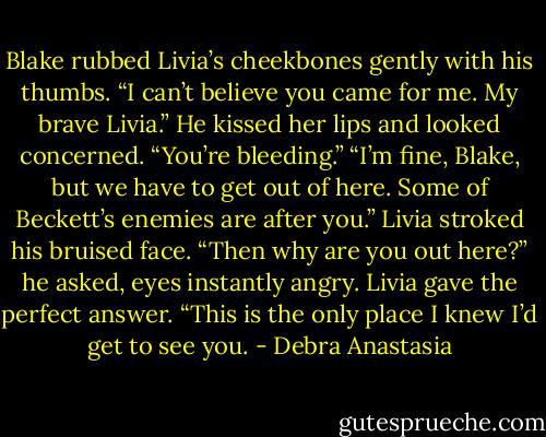 Blake rubbed Livia’s cheekbones gently with his thumbs. “I can’t believe you came for me. My brave Livia.” He kissed her lips and looked concerned. “You’re bleeding.”<br />“I’m fine, Blake, but we have to get out of here. Some of Beckett’s enemies are after you.” Livia stroked his bruised face.<br />“Then why are you out here?” he asked, eyes instantly angry.<br />Livia gave the perfect answer. “This is the only place I knew I’d get to see you. - Debra Anastasia