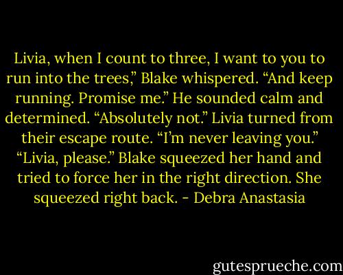 Livia, when I count to three, I want to you to run into the trees,” Blake whispered. “And keep running. Promise me.” He sounded calm and determined.<br />“Absolutely not.” Livia turned from their escape route. “I’m never leaving you.”<br />“Livia, please.” Blake squeezed her hand and tried to force her in the right direction.<br />She squeezed right back. - Debra Anastasia