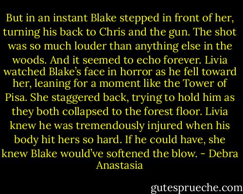 But in an instant Blake stepped in front of her, turning his back to Chris and the gun. The shot was so much louder than anything else in the woods. And it seemed to echo forever. Livia watched Blake’s face in horror as he fell toward her, leaning for a moment like the Tower of Pisa. She staggered back, trying to hold him as they both collapsed to the forest floor. Livia knew he was tremendously injured when his body hit hers so hard. If he could have, she knew Blake would’ve softened the blow. - Debra Anastasia