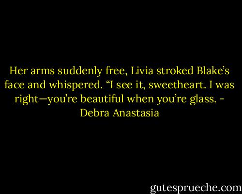 Her arms suddenly free, Livia stroked Blake’s face and whispered. “I see it, sweetheart. I was right—you’re beautiful when you’re glass. - Debra Anastasia