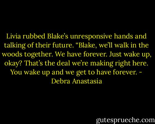 Livia rubbed Blake’s unresponsive hands and talking of their future. “Blake, we’ll walk in the woods together. We have forever. Just wake up, okay? That’s the deal we’re making right here. You wake up and we get to have forever. - Debra Anastasia