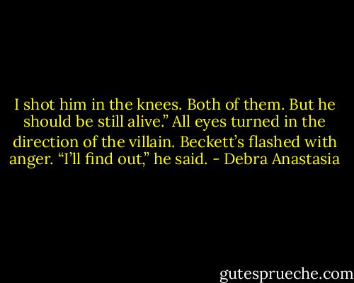 I shot him in the knees. Both of them. But he should be still alive.”<br />All eyes turned in the direction of the villain.<br />Beckett’s flashed with anger.<br />“I’ll find out,” he said. - Debra Anastasia