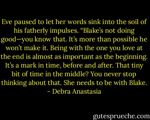 Eve paused to let her words sink into the soil of his fatherly impulses. “Blake’s not doing good—you know that. It’s more than possible he won’t make it. Being with the one you love at the end is almost as important as the beginning. It’s a mark in time, before and after. That tiny bit of time in the middle? You never stop thinking about that. She needs to be with Blake. - Debra Anastasia