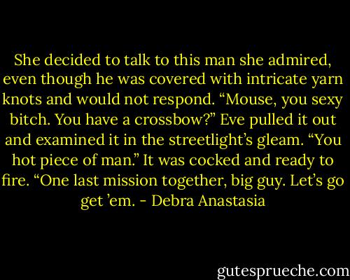 She decided to talk to this man she admired, even though he was covered with intricate yarn knots and would not respond. “Mouse, you sexy bitch. You have a crossbow?” Eve pulled it out and examined it in the streetlight’s gleam. “You hot piece of man.” It was cocked and ready to fire.<br />“One last mission together, big guy. Let’s go get ’em. - Debra Anastasia