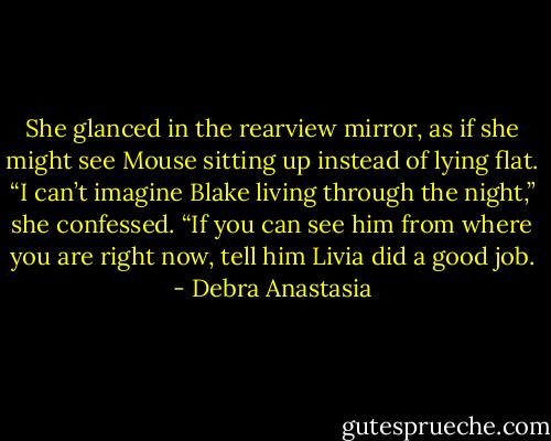 She glanced in the rearview mirror, as if she might see Mouse sitting up instead of lying flat. “I can’t imagine Blake living through the night,” she confessed. “If you can see him from where you are right now, tell him Livia did a good job. - Debra Anastasia