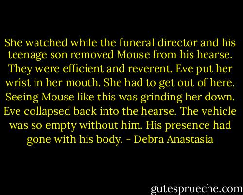 She watched while the funeral director and his teenage son removed Mouse from his hearse. They were efficient and reverent. Eve put her wrist in her mouth. She had to get out of here. Seeing Mouse like this was grinding her down.<br />Eve collapsed back into the hearse. The vehicle was so empty without him. His presence had gone with his body. - Debra Anastasia