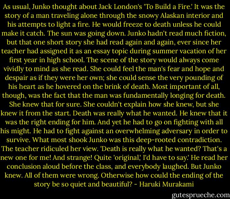 As usual, Junko thought about Jack London's 'To Build a Fire.' It was the story of a man traveling alone through the snowy Alaskan interior and his attempts to light a fire. He would freeze to death unless he could make it catch. The sun was going down. Junko hadn't read much fiction, but that one short story she had read again and again, ever since her teacher had assigned it as an essay topic during summer vacation of her first year in high school. The scene of the story would always come vividly to mind as she read. She could feel the man's fear and hope and despair as if they were her own; she could sense the very pounding of his heart as he hovered on the brink of death. Most important of all, though, was the fact that the man was fundamentally longing for death. She knew that for sure. She couldn't explain how she knew, but she knew it from the start. Death was really what he wanted. He knew that it was the right ending for him. And yet he had to go on fighting with all his might. He had to fight against an overwhelming adversary in order to survive. What most shook Junko was this deep-rooted contradiction.<br />The teacher ridiculed her view. 'Death is really what he wanted? That's a new one for me! And strange! Quite 'original,' I'd have to say.' He read her conclusion aloud before the class, and everybody laughed.<br />But Junko knew. All of them were wrong. Otherwise how could the ending of the story be so quiet and beautiful? - Haruki Murakami