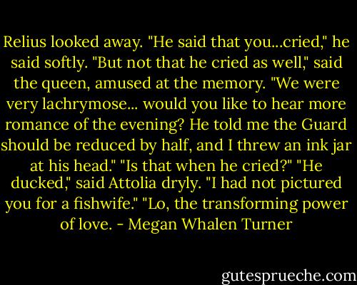 Relius looked away. "He said that you...cried," he said softly.<br />"But not that he cried as well," said the queen, amused at the memory. "We were very lachrymose... would you like to hear more romance of the evening? He told me the Guard should be reduced by half, and I threw an ink jar at his head."<br />"Is that when he cried?"<br />"He ducked," said Attolia dryly.<br />"I had not pictured you for a fishwife."<br />"Lo, the transforming power of love. - Megan Whalen Turner