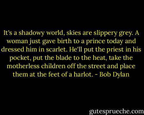 It's a shadowy world, skies are slippery grey. A woman just gave birth to a prince today and dressed him in scarlet. He'll put the priest in his pocket, put the blade to the heat, take the motherless children off the street and place them at the feet of a harlot. - Bob Dylan