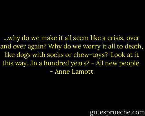 ...why do we make it all seem like a crisis, over and over again? Why do we worry it all to death, like dogs with socks or chew-toys? 'Look at it this way...In a hundred years? - All new people. - Anne Lamott