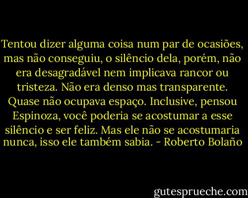 Tentou dizer alguma coisa num par de ocasiões, mas não conseguiu, o silêncio dela, porém, não era desagradável nem implicava rancor ou tristeza. Não era denso mas transparente. Quase não ocupava espaço. Inclusive, pensou Espinoza, você poderia se acostumar a esse silêncio e ser feliz. Mas ele não se acostumaria nunca, isso ele também sabia. - Roberto Bolaño