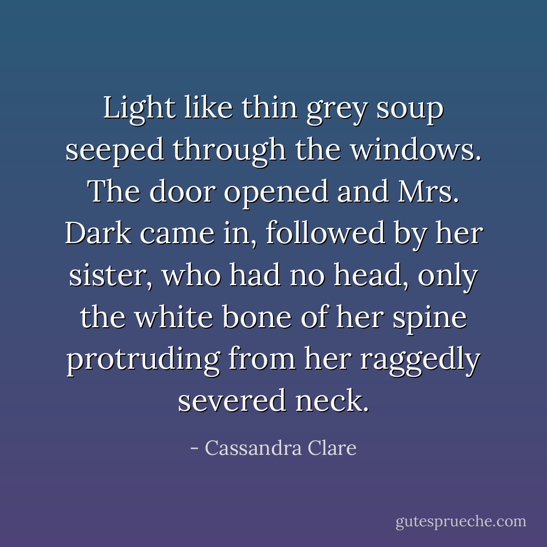 Light like thin grey soup seeped through the windows. The door opened and Mrs. Dark came in, followed by her sister, who had no head, only the white bone of her spine protruding from her raggedly severed neck. - Cassandra Clare