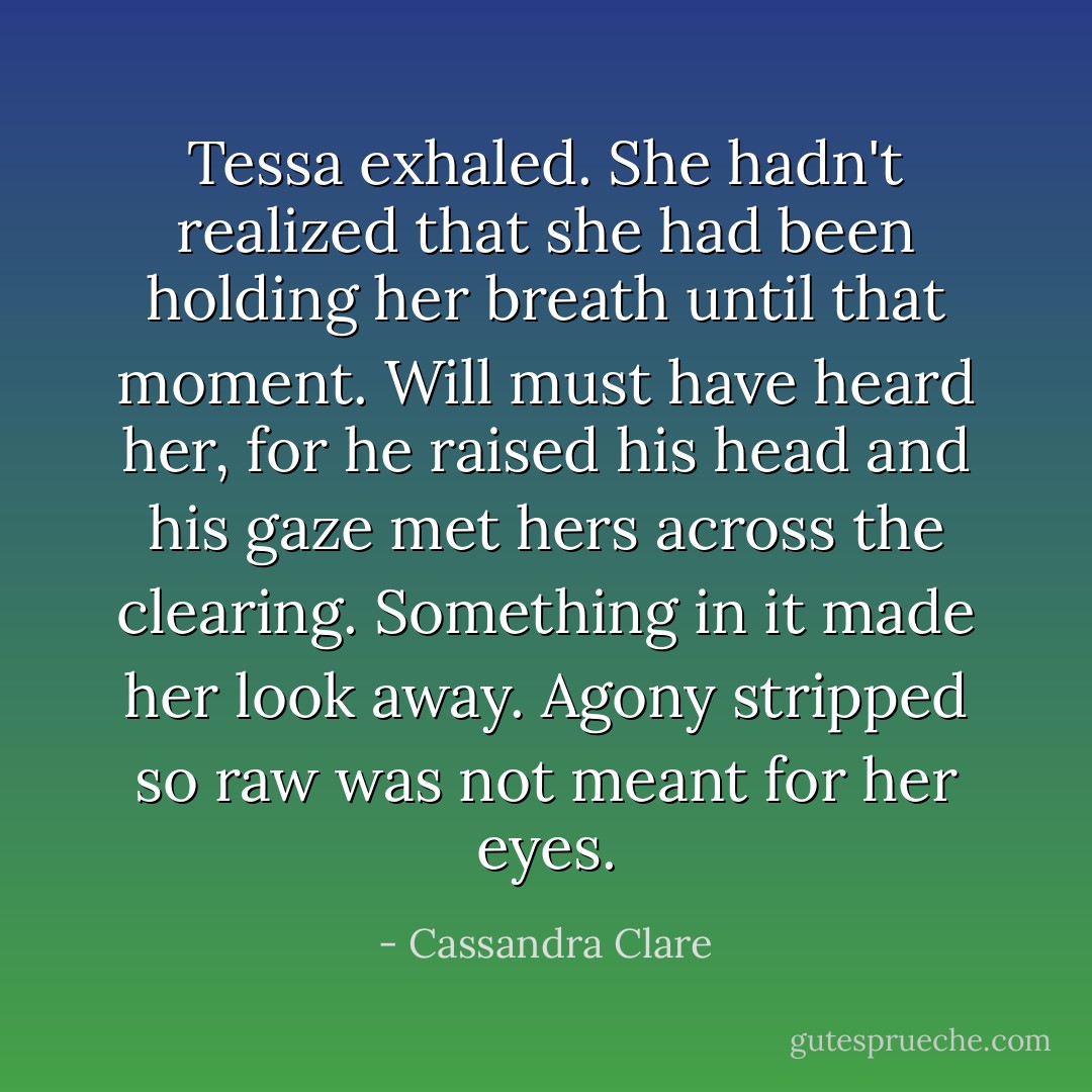 Tessa exhaled. She hadn't realized that she had been holding her breath until that moment. Will must have heard her, for he raised his head and his gaze met hers across the clearing. Something in it made her look away. Agony stripped so raw was not meant for her eyes. - Cassandra Clare