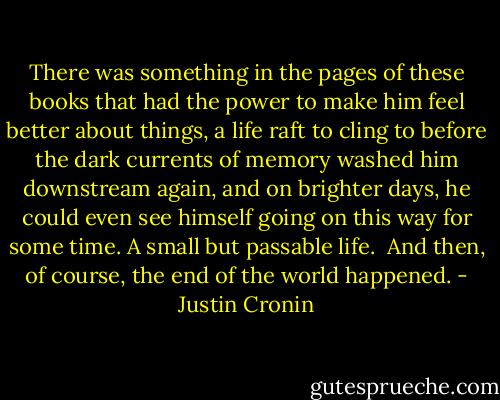 There was something in the pages of these books that had the power to make him feel better about things, a life raft to cling to before the dark currents of memory washed him downstream again, and on brighter days, he could even see himself going on this way for some time. A small but passable life.<br /><br />And then, of course, the end of the world happened. - Justin Cronin