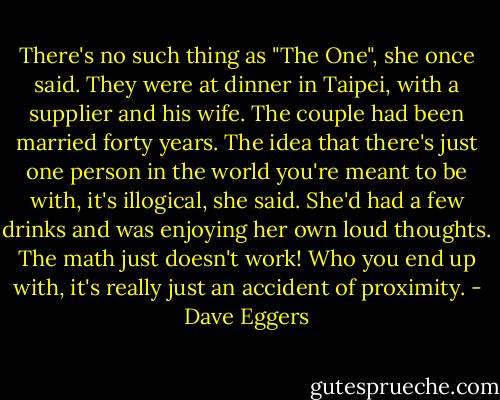 There's no such thing as "The One", she once said. They were at dinner in Taipei, with a supplier and his wife. The couple had been married forty years. The idea that there's just one person in the world you're meant to be with, it's illogical, she said. She'd had a few drinks and was enjoying her own loud thoughts. The math just doesn't work! Who you end up with, it's really just an accident of proximity. - Dave Eggers