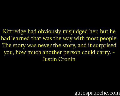 Kittredge had obviously misjudged her, but he had learned that was the way with most people. The story was never the story, and it surprised you, how much another person could carry. - Justin Cronin