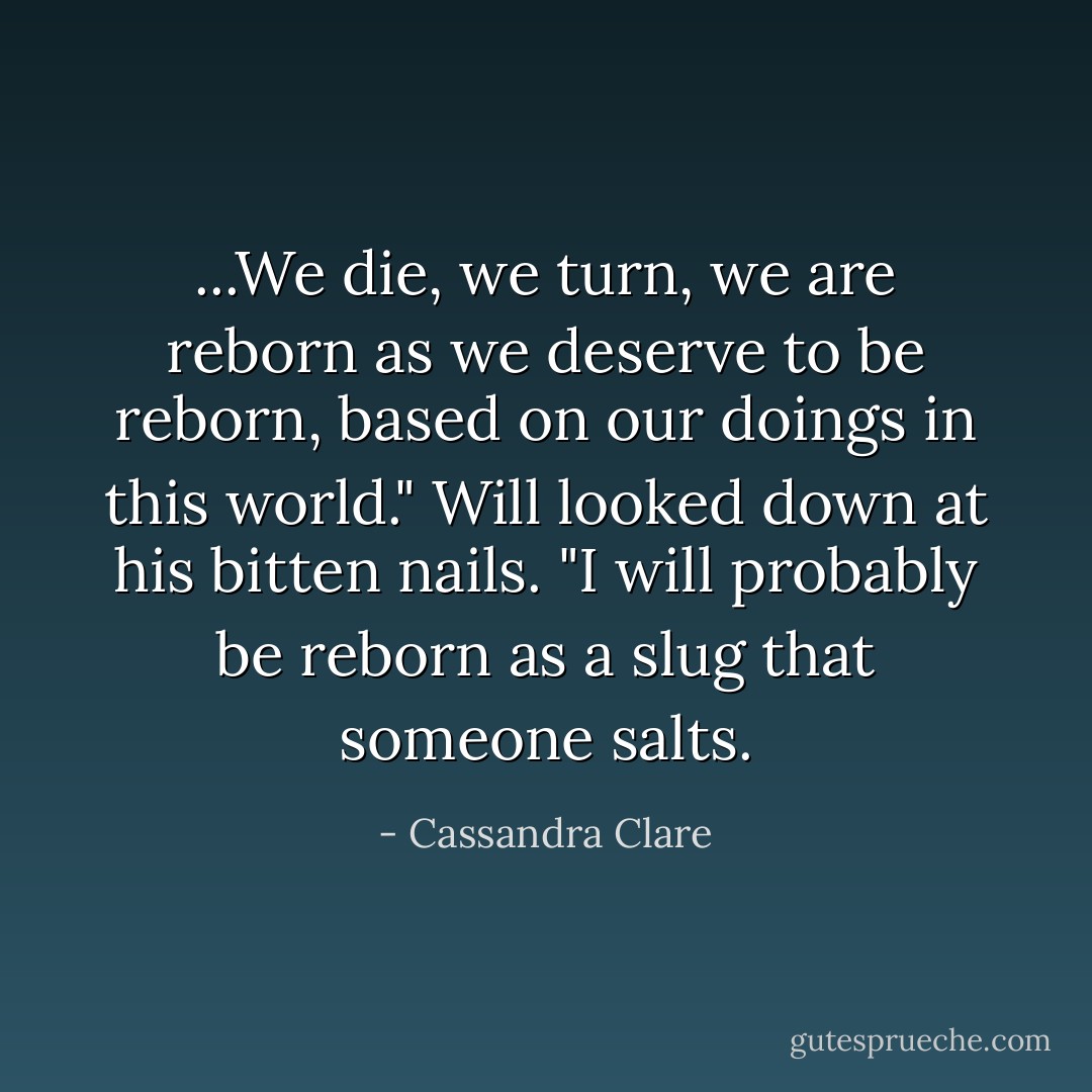 ...We die, we turn, we are reborn as we deserve to be reborn, based on our doings in this world." Will looked down at his bitten nails. "I will probably be reborn as a slug that someone salts. - Cassandra Clare