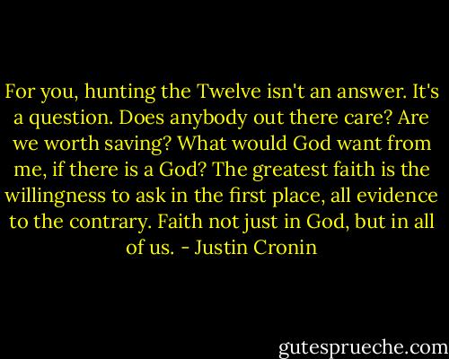 For you, hunting the Twelve isn't an answer. It's a question. Does anybody out there care? Are we worth saving? What would God want from me, if there is a God? The greatest faith is the willingness to ask in the first place, all evidence to the contrary. Faith not just in God, but in all of us. - Justin Cronin