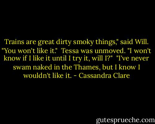 Trains are great dirty smoky things," said Will. "You won't like it."<br /> Tessa was unmoved. "I won't know if I like it until I try it, will I?"<br /> "I've never swam naked in the Thames, but I know I wouldn't like it. - Cassandra Clare