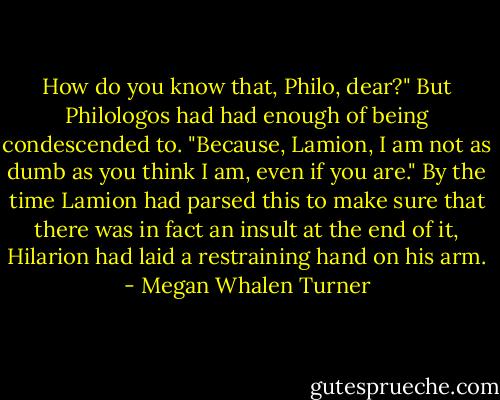 How do you know that, Philo, dear?"<br />But Philologos had had enough of being condescended to. "Because, Lamion, I am not as dumb as you think I am, even if you are."<br />By the time Lamion had parsed this to make sure that there was in fact an insult at the end of it, Hilarion had laid a restraining hand on his arm. - Megan Whalen Turner