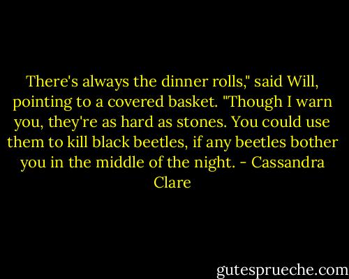 There's always the dinner rolls," said Will, pointing to a covered basket. "Though I warn you, they're as hard as stones. You could use them to kill black beetles, if any beetles bother you in the middle of the night. - Cassandra Clare