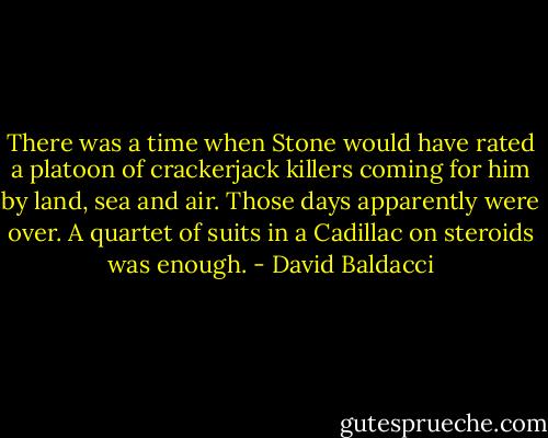 There was a time when Stone would have rated a platoon of crackerjack killers coming for him by land, sea and air. Those days apparently were over. A quartet of suits in a Cadillac on steroids was enough. - David Baldacci