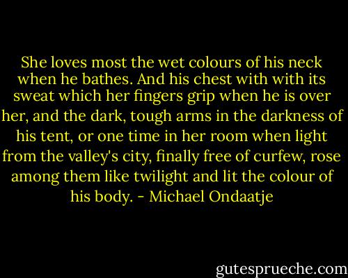 She loves most the wet colours of his neck when he bathes. And his chest with with its sweat which her fingers grip when he is over her, and the dark, tough arms in the darkness of his tent, or one time in her room when light from the valley's city, finally free of curfew, rose among them like twilight and lit the colour of his body. - Michael Ondaatje