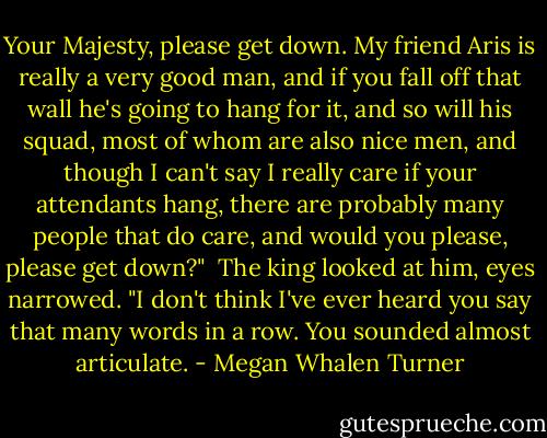 Your Majesty, please get down. My friend Aris is really a very good man, and if you fall off that wall he's going to hang for it, and so will his squad, most of whom are also nice men, and though I can't say I really care if your attendants hang, there are probably many people that do care, and would you please, please get down?"<br /><br />The king looked at him, eyes narrowed. "I don't think I've ever heard you say that many words in a row. You sounded almost articulate. - Megan Whalen Turner