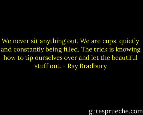 We never sit anything out. We are cups, quietly and constantly being filled. The trick is knowing how to tip ourselves over and let the beautiful stuff out. - Ray Bradbury