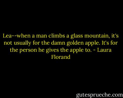 Lea--when a man climbs a glass mountain, it's not usually for the damn golden apple. It's for the person he gives the apple to. - Laura Florand
