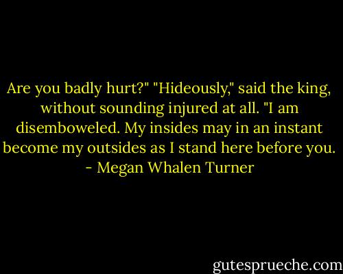 Are you badly hurt?"<br />"Hideously," said the king, without sounding injured at all. "I am disemboweled. My insides may in an instant become my outsides as I stand here before you. - Megan Whalen Turner