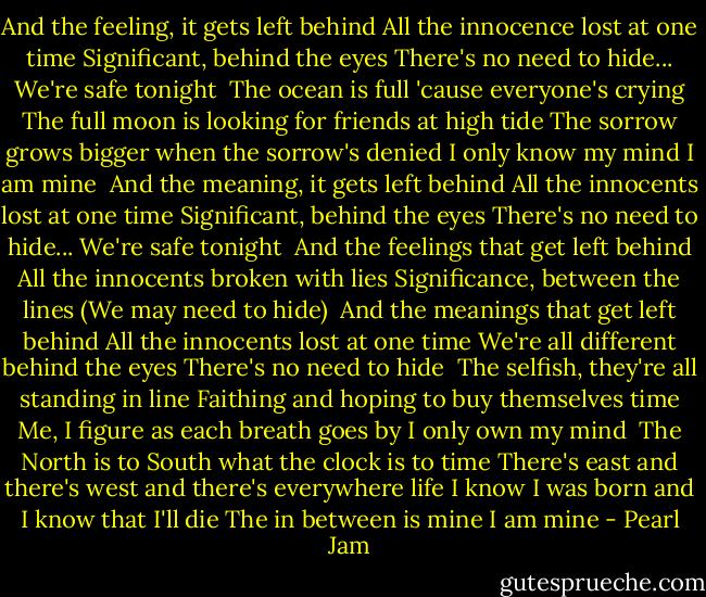 And the feeling, it gets left behind<br />All the innocence lost at one time<br />Significant, behind the eyes<br />There's no need to hide...<br />We're safe tonight<br /><br />The ocean is full 'cause everyone's crying<br />The full moon is looking for friends at high tide<br />The sorrow grows bigger when the sorrow's denied<br />I only know my mind<br />I am mine<br /><br />And the meaning, it gets left behind<br />All the innocents lost at one time<br />Significant, behind the eyes<br />There's no need to hide...<br />We're safe tonight<br /><br />And the feelings that get left behind<br />All the innocents broken with lies<br />Significance, between the lines<br />(We may need to hide)<br /><br />And the meanings that get left behind<br />All the innocents lost at one time<br />We're all different behind the eyes<br />There's no need to hide<br /><br />The selfish, they're all standing in line<br />Faithing and hoping to buy themselves time<br />Me, I figure as each breath goes by<br />I only own my mind<br /><br />The North is to South what the clock is to time<br />There's east and there's west and there's everywhere life<br />I know I was born and I know that I'll die<br />The in between is mine<br />I am mine - Pearl Jam