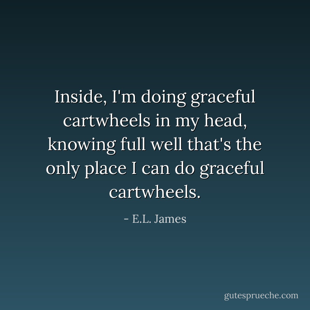 Inside, I'm doing graceful cartwheels in my head, knowing full well that's the only place I can do graceful cartwheels. - E.L. James