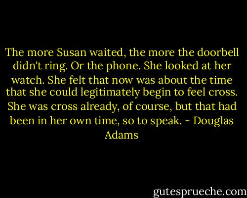 The more Susan waited, the more the doorbell didn't ring. Or the phone. She looked at her watch. She felt that now was about the time that she could legitimately begin to feel cross. She was cross already, of course, but that had been in her own time, so to speak. - Douglas Adams