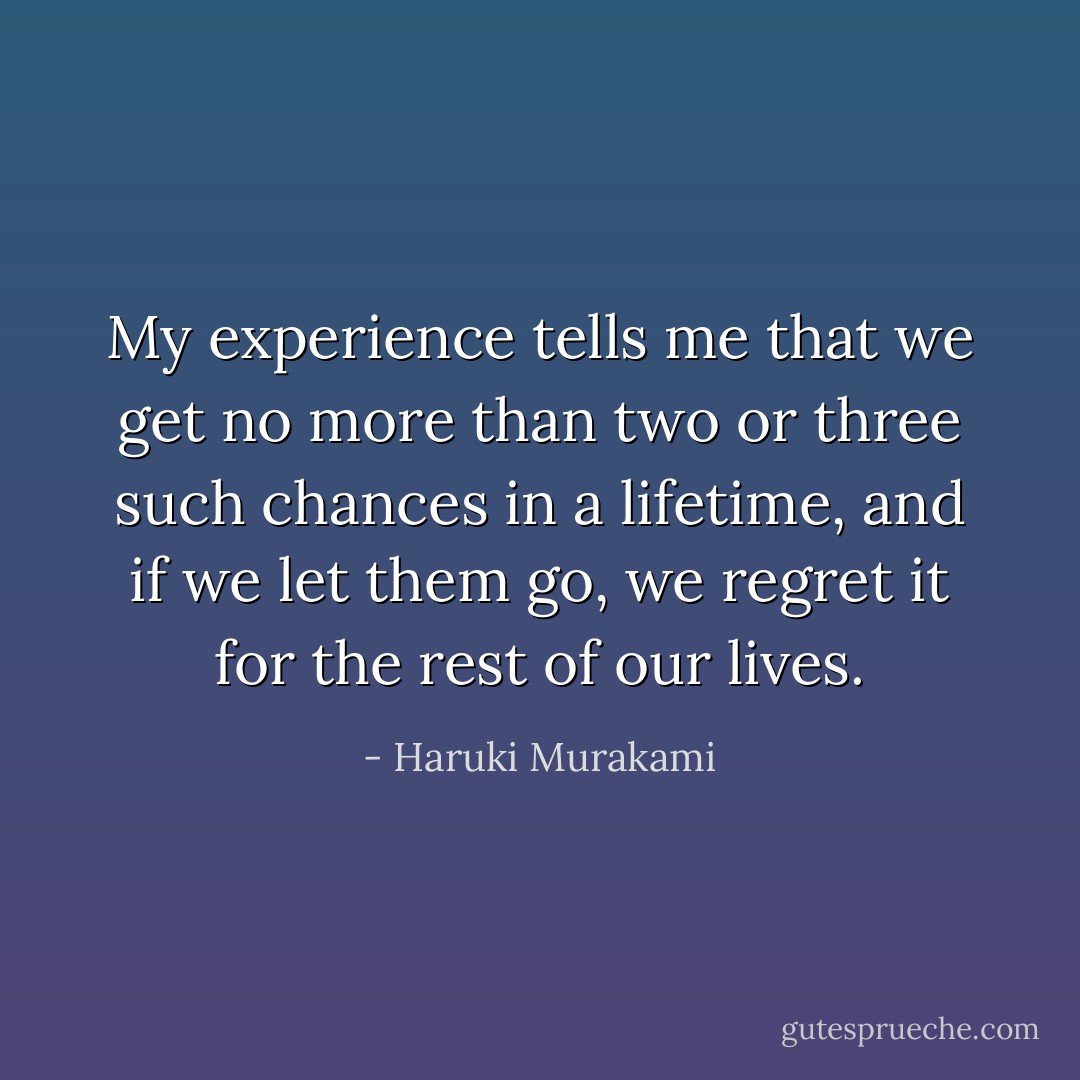 My experience tells me that we get no more than two or three such chances in a lifetime, and if we let them go, we regret it for the rest of our lives. - Haruki Murakami