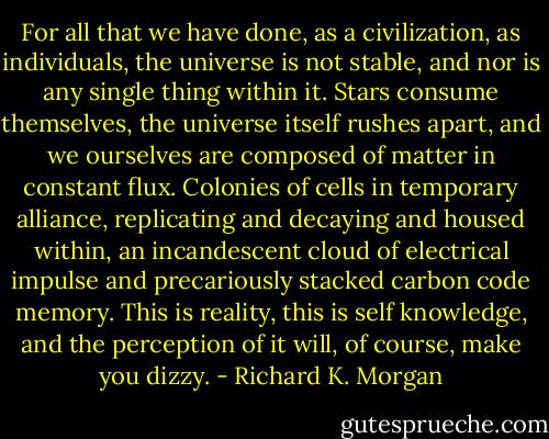 For all that we have done, as a civilization, as individuals, the universe is not stable, and nor is any single thing within it. Stars consume themselves, the universe itself rushes apart, and we ourselves are composed of matter in constant flux. Colonies of cells in temporary alliance, replicating and decaying and housed within, an incandescent cloud of electrical impulse and precariously stacked carbon code memory. This is reality, this is self knowledge, and the perception of it will, of course, make you dizzy. - Richard K. Morgan