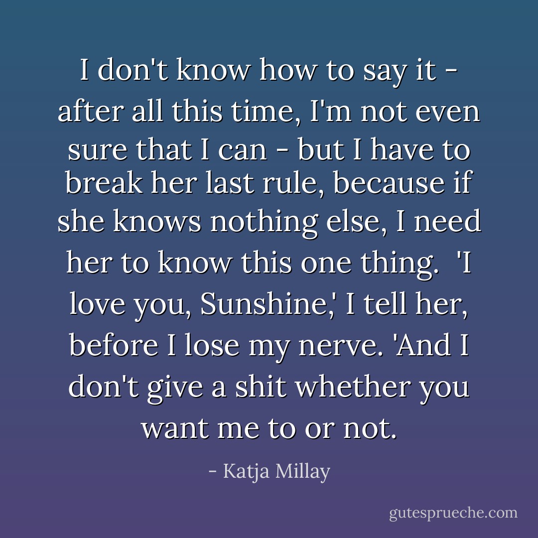 I don't know how to say it - after all this time, I'm not even sure that I can - but I have to break her last rule, because if she knows nothing else, I need her to know this one thing. <br />'I love you, Sunshine,' I tell her, before I lose my nerve. 'And I don't give a shit whether you want me to or not. - Katja Millay